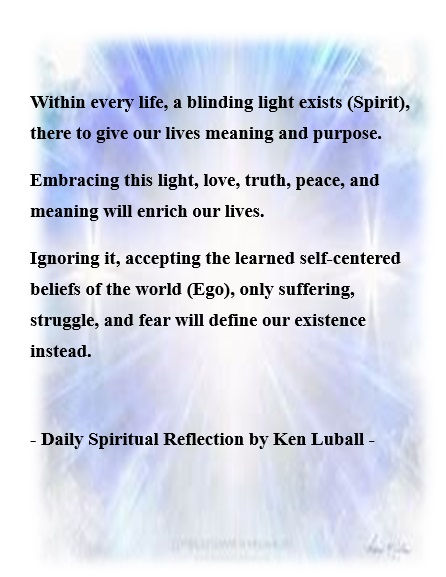 Daily Spiritual Reflection by Ken Luball ~ Spiritual ~ Author ~ Seeker ~ Guide~ Links for Ken’s 4 Spiritual books & 300 additional Spiritual Reflections on website: http://kenluball.com

SEEKING A BOOK PUBLISHER OR AN AGENT FOR A NEW SPIRITUAL SERIES. 'A Mystical Pentalogy' - "Our Search for Meaning" (Five books of insightful spiritual reflections) Website: http://kenluball.com
#spirituality #awakening #enlightenment Spiritual Reflection, Spiritual Books, Book Publisher, Self Centered, Spirituality Books, Spiritual Life, Book Publishing, Our Life, A Book