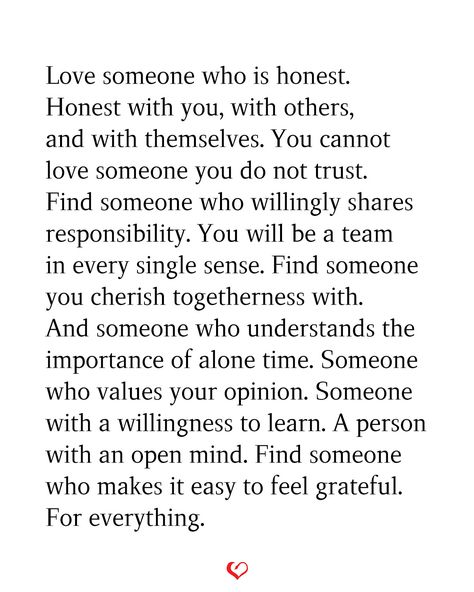 Love someone who is honest. Honest with you, with others, and with themselves. You cannot love someone you do not trust. Find someone who willingly shares responsibility. You will be a team in every single sense. Find someone you cherish togetherness with. And someone who understands the importance of alone time. Someone who values your opinion. Someone with a willingness to learn. A person with an open mind. Find someone who makes it easy to feel grateful. For everything. Someone Who Challenges You Quotes, Finding Someone Who Understands You, Loving A Person You Cant Have, Someone To Come Home To Quotes, Someone Who Loves You Quotes, Be With Someone Who Values You, Morals And Values Quotes Relationships, How Many Chances Do You Give Someone, You Make Me A Better Person Quotes