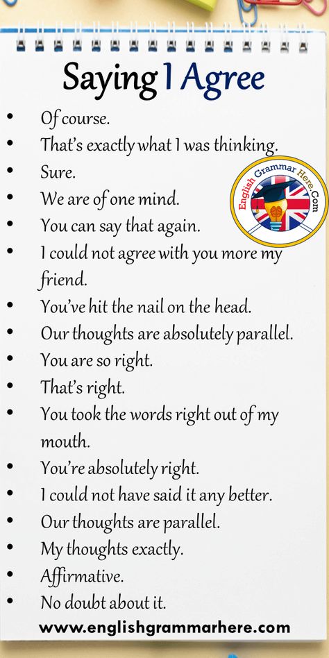 17 Saying I Agree Phrases in English Of course. That’s exactly what I was thinking. Sure. We are of one mind. You can say that again. I could not agree with you more my friend. You’ve hit the nail on the head. Our thoughts are absolutely parallel. You are so right. That’s right. You took the words right out of my mouth. You’re absolutely right. I could not have said it any better. Our thoughts are parallel. My thoughts exactly. Affirmative. No doubt about it. Thoughts In English, Best Thoughts In English, Phrases To Use In Essays, Common English Phrases, English Common Phrases, Common Phrases In English, Useful Phrases In English Essay, Business Writing Skills, Agree With You