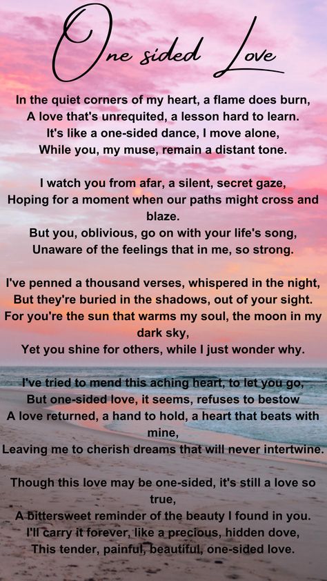 This poem is about loving someone who doesn't love you back. The person you love remains unaware of your feelings, and you find it both painful and bittersweet. Despite the one-sided love, you cherish it as a hidden, precious part of your life. Poem About Someone You Love, One Sided Love Journal, Love Quotation Feelings, Poems About Loving Someone One Sided, Poetic Quotes About Love, Loving Someone Who Loves Someone Else, One Sided Love Poem For Him, Loving Someone Who Doesn't Love You Back, Poem About Loving Someone You Cant Have