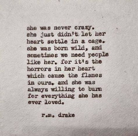 She was never crazy. She just didn't let her heart settle in a cage.  She was born wild, and sometimes we need people like her, for it's the horrors in her heart which cause the flames in ours. And she was always willing to burn for everything she has ever loved. Wild Girl Quotes, Tattoo Ideas Female Quotes, R M Drake Quotes, Rm Drake Quotes, Robert M Drake, Drake Quotes, Female Quotes, Tattoo Ideas Female, Aesthetic Words