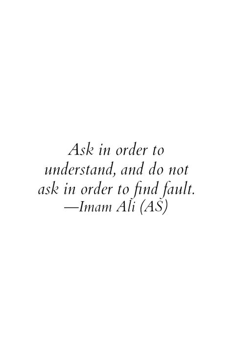 Ask in order to understand, and do not ask in order to find fault. -Imam Ali (AS) Ali Ibn Abi Talib Quotes, Maula Ali, Hazrat Ali Sayings, Imam Ali Quotes, Muhammad Quotes, Hadith Quotes, Hazrat Ali, Ali Quotes, Imam Ali