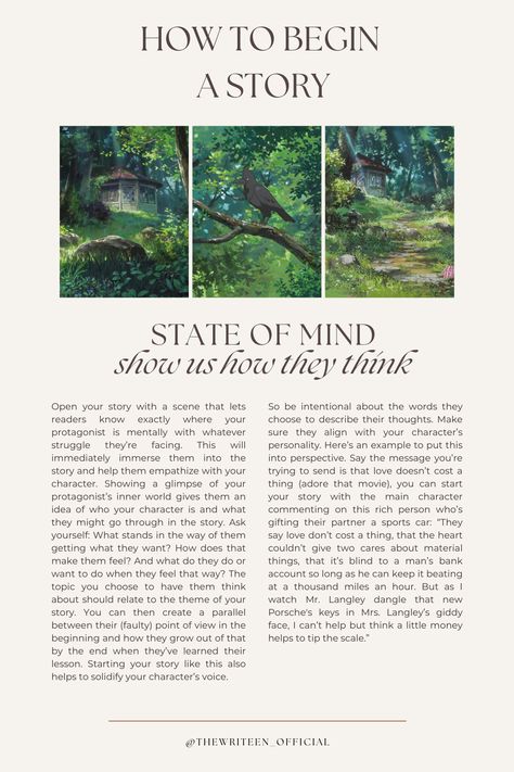 Begin your story inside the MC's head. If our thoughts create our reality, then what better way to introduce the MC's world than by giving us a brief tour of their mind? What's on your MC's mind when the story begins? What's happening around them and how do they feel about it? What memories do their present circumstances bring up? Paint us a picture. #writers #write #writingtips #writinganovel #bookwriting #writinginspiration #thewriteen #characterdevelopment #creativewriting #howtobeginastory Outlining A Story, How To Start The Beginning Of A Story, Creative Story Writing Ideas, Writing Slice Of Life, How To Make A Story Interesting, Beginning A Story, Ideas To Start A Story, Planning A Story, Writing Mood Board