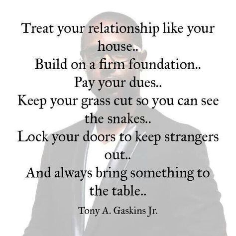 your relationship like your house . . . build on a firm foundation... pay your dues... keep your grass cut so you can see the snakes... lock your doors to keep strangers out... and always bring something to the table ~ tony a. gaskins, jr Tony Gaskins Quotes, Tony Gaskins, Betrayed By A Friend, Quotes About Moving On From Friends, Firm Foundation, Quotes About Moving On, Relationship Tips, The Words, Great Quotes