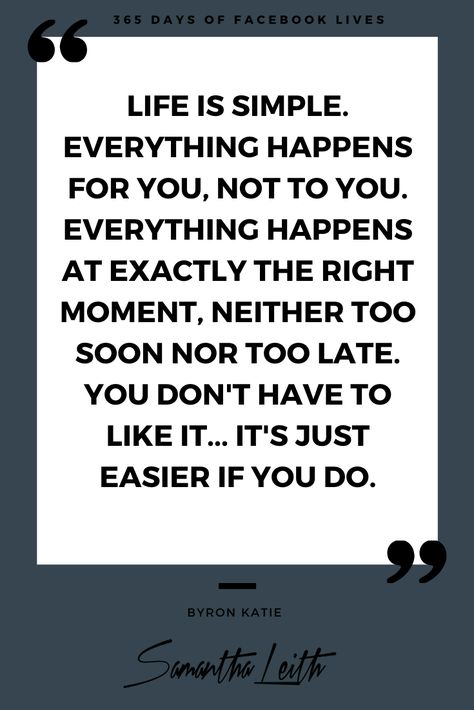 Pinterest - Life is simple. Everything happens for you, not to you. Everything happens at exactly the right moment, neither too soon nor too late. You don't have to like it - Samantha Leith Everything In Life Happens For You Not To You, Life Happens For You Not To You, Life Is Simple, Lewis Howes, Pinterest Life, Byron Katie, I Am Angry, Cute Words, Find Quotes