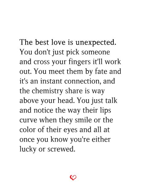 The best love is unexpected. You don't just pick someone and cross your fingers it'll work out. You meet them by fate and it's an instant connection, and the chemistry share is way above your head. You just talk and notice the way their lips curve when they smile or the color of their eyes and all at once you know you're either lucky or screwed. Describing Your Love For Someone, It’s The Connection You Can’t Explain, Love With Your Heart Not Your Head, You Meet Someone Unexpected, Quotes About Connecting With Someone, Meet By Chance Quotes, Fate Meeting Someone, Love In Unexpected Places Quotes, The Best Love Is Unexpected