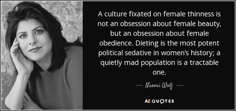 A culture fixated on female thinness is not an obsession about female beauty, but an obsession about female obedience. Dieting is the most potent political sedative in women’s history; a quietly mad population is a tractable one. - Naomi Wolf The Beauty Myth, Wolf Quote, Psychological Facts About Boys, Beauty Myth, Rare Quote, Wolf Quotes, State Of Grace, 25th Quotes, Writers And Poets