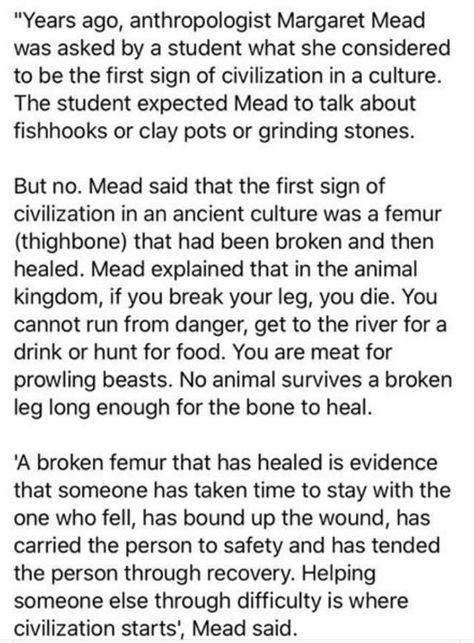 Anthropologist Margaret Mead was asked what was the first sign of civilization in a culture. She said it was a femur (thighbone) that had been broken and then healed. A broken femur that has healed is evidence that someone has taken time to stay with the one who fell, has bound up the wound, has carried the person to safety and has tended the person through recovery. Helping someone else through difficulty is where civilization starts, Mead said." Civility Quotes, Anthropology Major, Femur Bone, Margaret Mead, American Samoa, Did You Know Facts, Social Behavior, Anime Things, Reading Quotes