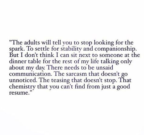 The adults will tell you to stop looking for the spark. To settle for stability and companionship. But I don't think I can sit next to someone at the dinner table for the rest of my life talking only about my day. There needs to be unsaid communication. The sarcasm that doesn't go unnoticed. The teasing that doesn't stop. That chemistry that you can't find from just a good resume. Quotes In Life, John Maxwell, Life Quotes Love, What’s Going On, Poetry Quotes, Pretty Words, Beautiful Quotes, Just For Me, Beautiful Words