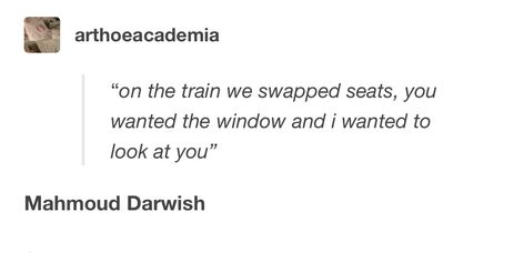 "on the train we swapped seats, you wanted the window and i wanted to look at vou" Mahmoud Darwish. Poetry. Mahmoud Darwish Poetry, Mahmoud Darwish, Literary Love Quotes, Poetic Quote, Poet Quotes, Arabic Poetry, Poetic Words, Meant To Be Quotes, On The Train