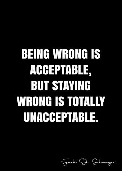 Being wrong is acceptable, but staying wrong is totally unacceptable. – Jack D. Schwager Quote QWOB Collection. Search for QWOB with the quote or author to find more quotes in my style… • Millions of unique designs by independent artists. Find your thing. Right And Wrong Quotes, Wrong Is Wrong, Wrong Quote, White Quote, Right And Wrong, More Quotes, Quote Posters, Human Rights, Sale Poster