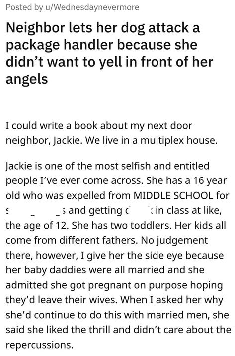 There are crazy, terrible neighbors… and then there's Jackie. u/Wednesdaynevermore (OP) shared this riveting tale today to the r/entitledparents subreddit. The subreddit describes itself as "a place you can put all those wonderful stories of moms or dads thinking that because they have kids, they are entitled to everything." Annoying Neighbors, Entitled Kids, Next Door Neighbor, Dog Attack, Delivery Driver, Riveting, Writing A Book, Middle School, Let It Be