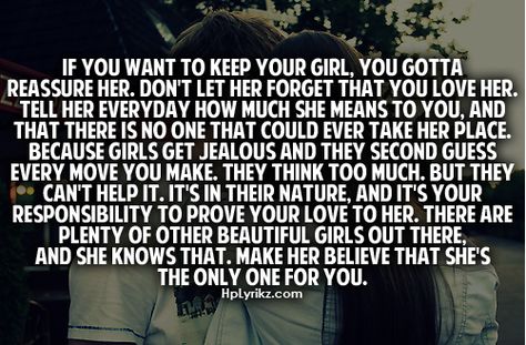 If you want to keep your girl, you gotta reassure her. Don't let her forget that you love her, tell her everyday how much she means to you & that there is no one that could ever take her place. Because girls get jealous & they second guess every move you make, they think too much, but they can't help it. It's in their nature & it's your responsibility to prove your love to her. There are plenty of other beautiful girls out there & she knows that. Make her believe that she's the only one for you. Posting Quotes, Her Quotes, Quotes About Everything, True Feelings, Relationships Love, Lyric Quotes, Love And Marriage, True Words, Be Yourself Quotes