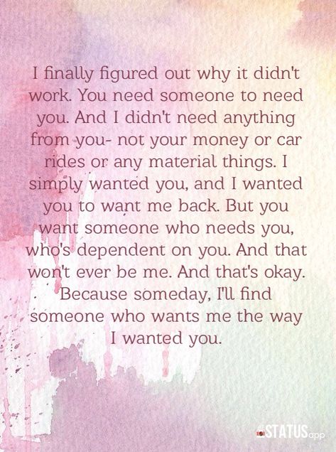 I finally figured out why it didn't work. You need someone to need you. And I didn't need anything from you- not your money or car rides or any material things. I simply wanted you, and I wanted you to want me back. But you want someone who needs you, who's dependent on you. And that won't ever be me. And that's okay. Because someday, I'll find someone who wants me the way I wanted you. Only Want Me When You Need Something, Emotional Needs, Material Things, Love Compatibility, Love Truths, All I Ever Wanted, Car Rides, Relationship Memes, Need Someone