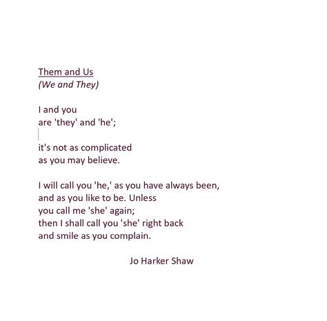 A poem about gender pronouns, expressing the right to choose our own pronouns. #pronouns #gender #nonbinary #lgbtq #queerpoetry #queer #poem #poetry #genderqueer Them and Us (We and They) I and you are 'they' and 'he'; it's not as complicated as you may believe. I will call you 'he,' as you have always been, and as you like to be. Unless you call me 'she' again; then I shall call you 'she' right back and smile as you complain. Quotes About Gender Identity, Same Gender Love Quotes, Trans Love Poem, Poems About Gender Identity, Nonbinary Poetry, Queer Love Poems, Lgbtq Poems, Nonbinary Quotes, Lgbtq Poetry