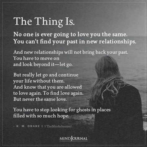 The Thing Is. No one is ever going to love you the same. You can’t find your past in new relationships. And new relationships will not bring back your past. You have to move on and look beyond it—let go. But really let go and continue your life without them. And know that you are allowed to love again. To find love again. But never the same love. You have to stop looking for ghosts in places filled with so much hope. - R. M. Drake #lifelessons #lovelessons When The Love Is Gone Relationships, Trying To Move On Quotes Relationships, We Are Over Quotes Relationships, Love From Past Life Quotes, Quotes On Finding Love Again, When To Let Someone Go, Let Go Of Your Past Quotes, You Will Love Again Quotes, Will I Find Love Again