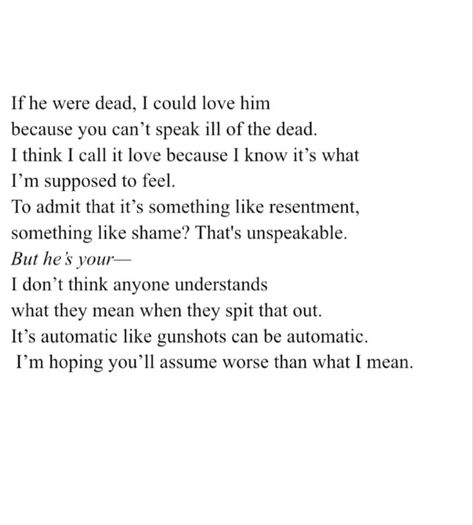 If he were dead, I could love him because you can't speak ill of the dead.
I think I call it love because I know it's what
I'm supposed to feel.
To admit that it's something like resentment, something like shame? That's unspeakable.
But he's vour-
I don't think anyone understands what they mean when they spit that out.
It's automatic like gunshots can be automatic.
I'm hoping you'll assume worse than what I mean. Resentment Quotes Relationships, Resentment Quotes, Quotes Love, Relationship Quotes, Love Him, Love Quotes, Feelings, Quotes, Quick Saves