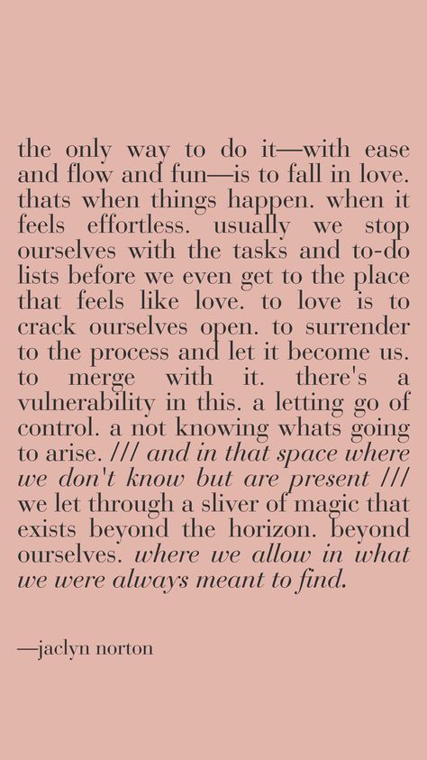 the only way to do it—with ease and flow and fun—is to fall in love. thats when things happen. when it feels effortless. usually we stop ourselves with the tasks and to-do lists before we even get to the place that feels like love. to love is to crack ourselves open. to surrender to the process and let it become us. to merge with it. there's a vulnerability in this. a letting go of control. a not knowing whats going to arise. and in that space where we don't know but are present .. poetic words Letting Go Of Control, Old Poetry, Love To Love, Poetic Quote, Poetic Words, Maybe In Another Life, In Another Life, Things Happen, Us Open