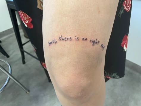 Picture of a fresh tattoo right above the knee that reads “Honey, there is no right way.” in generic handwriting. Honey There Is No Right Way Tattoo, Someone New Hozier Tattoo, Norah Jones Tattoo, Hozier Tattoo Ideas In A Week, See How It Shines Tattoo Hozier, Hozier Tattoo Ideas Lyrics, Tattoo Ideas Hozier, I Carrion Hozier Tattoo, From Eden Tattoo Hozier