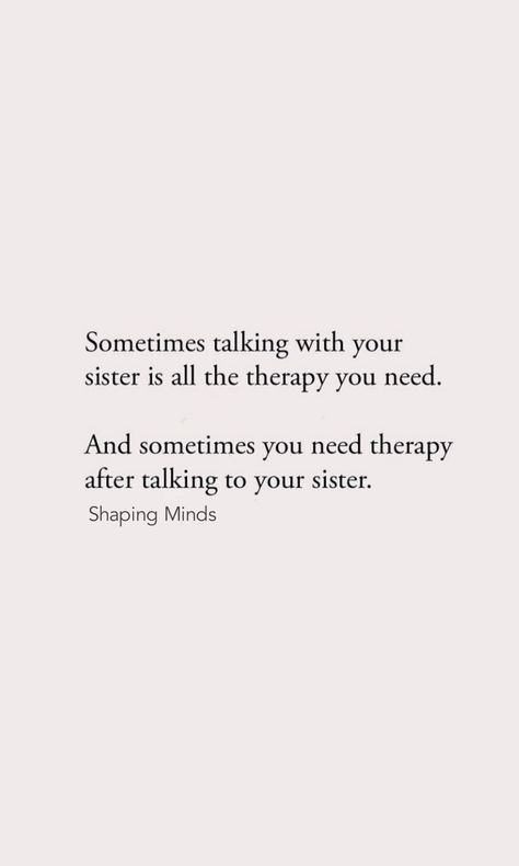 Sometimes talking with your
sister is all the therapy you need.
And sometimes you need therapy
after talking to your sister.
Shaping Minds Talking To Your Sister Is All The Therapy You Need, Protective Sister Quotes, Sometimes All You Need Is Your Sister, Being The Older Sister Quotes, Protective Older Sister Quotes, Elder Sister Quotes Meaningful, Bad Sister Quotes, Baby Sister Quotes, Older Sister Quotes