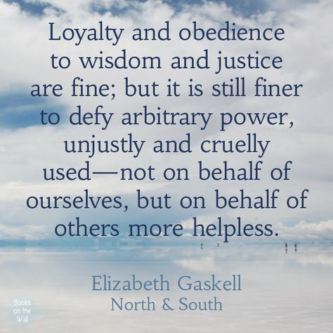 "Loyalty and obedience to wisdom and justice are fine; but it is still finer to defy arbitrary power, unjustly and cruelly used--not on behalf of ourselves, but on behalf of others more helpless."  -Elizabeth Gaskell quote from North and South North And South Quotes Elizabeth Gaskell, North And South Quotes, Elizabeth Gaskell Quotes, North And South Elizabeth Gaskell, Books On The Wall, South Quotes, Drama Humor, Women's Quotes, Classic Literature Books