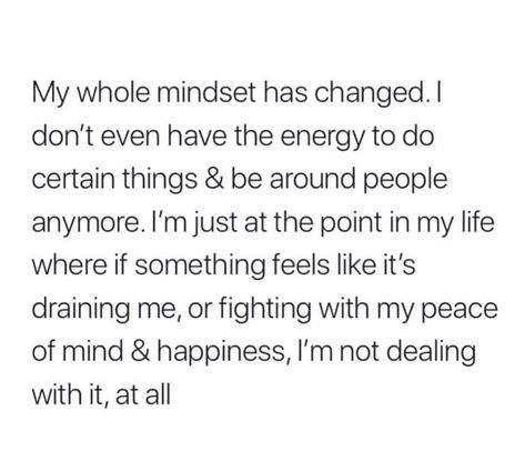 My whole mindset has changed. I don't even have the energy to do certain things and be around people anymore. I'm just at the point in my life where if something feels like it's draining me, or fighting with my piece of mind and happiness, then I'm not dealing with it, at all. Now Quotes, Real Talk Quotes, New Energy, Self Quotes, Deep Thought Quotes, Real Quotes, Note To Self, Fact Quotes, Thoughts Quotes