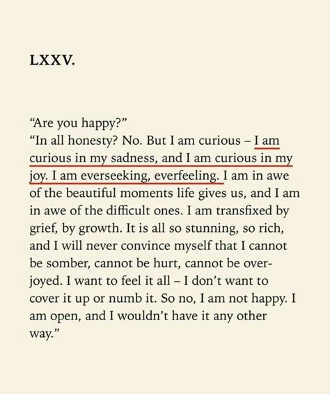 “Are you happy?” “In all honesty? No. But I am curious - I am curious in my sadness, and I am curious in my joy. I am everseeking, everfeeling. I am in awe of the beautiful moments life gives us, and I am in awe of the difﬁcult ones. I am transﬁxed by grief, by growth. It is all so stunning, so rich, and I will never convince myself that I cannot be somber, cannot be hurt, cannot be over- joyed. I want to feel it all - I don’t want to cover it up or numb it. So no, I am not happy. I am open, and Les Sentiments, Poem Quotes, Hell Yeah, Poetry Quotes, Pretty Words, Beautiful Words, Quotes Deep, Mantra, Cool Words