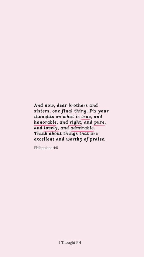And now, dear brothers and sisters, one final thing. Fix your thoughts on what is true, and honorable, and right, and pure, and lovely, and admirable. Think about things that are excellent and worthy of praise.
- Philippians 4:8 Fix Your Thoughts On What Is True, Phillipians 4:8 Wallpaper, Phillipians 4:8-9, Philippians 4:4, Philippians 4 8 Wallpaper, Phillipians 4 6-7 Iphone Wallpaper, Philippians 4:8, Biblical Backgrounds, Church Clap