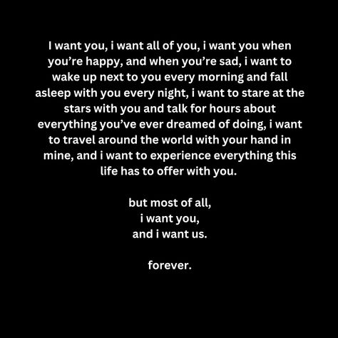 I want you, i want all of you, i want you when you’re happy, and when you’re sad, i want to wake up next to you every morning and fall asleep with you every night, i want to stare at the stars with you and talk for hours about everything you’ve ever dreamed of doing, i want to travel around the world with your hand in mine, and i want to experience everything this life has to offer with you.   but most of all, i want you, and i want us.  forever. You Want Me In Your Life, I Want To Wake Up Next To You Quotes, Waking Up Next To You, I Want To Live With You, I Want To Know Everything About You, I Want You Forever Quotes, I Want To, I Want You To Want Me Quotes, I Want A Life With You Quotes