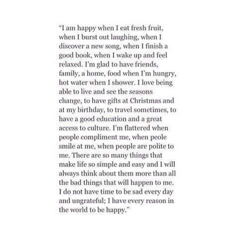 " I am happy when I eat fresh fruit ,  when I burst out laughing ,  when I discover a new song ,  when I finish a good book ,  when I wake up and feel relaxed.  I'm glad to have friends, family, a home, food when I'm hungry, hot water when I shower.  * I love being able to live  and see the seasons change,  to have gifts at Christmas  and at my birthday,  to travel sometimes,  to have a good education  and a great access to culture.  I'm flattered when people compliment me,  when people smile at Ernst Hemingway, Poem Inspiration, Christopher Poindexter, Ig Quotes, Collateral Beauty, Life Poetry, Treat People, Visual Statements, Positive Affirmation