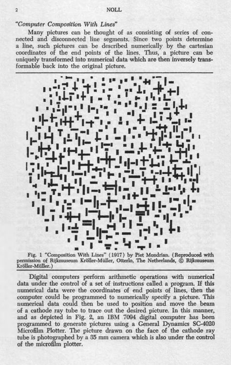 In 1965 A. Michael Noll, American electrical engineer and pioneer computer artist at Bell Labs in Murray Hill, New Jersey, created Computer Composition With Lines. He generated the art work algorithmically with pseudo-random processes to mimic Piet Mondrian’s Composition With Lines (1917). In what became a classic experiment in aesthetics, copies of both works were shown to people, a majority of whom expressed a preference for the computer work and thought it was by Mondrian Bell Labs, Cartesian Coordinates, Computer Work, Computer Art, Piet Mondrian, Electrical Engineering, Creating Art, Art Work, New Jersey