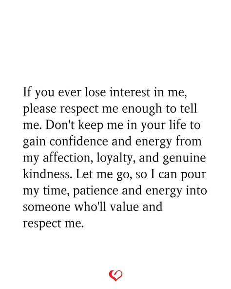 If you ever lose interest in me, please respect me enough to tell me. Don't keep me in your life to gain confidence and energy from my affection, loyalty, and genuine kindness. Let me go, so I can pour my time, patience and energy into someone who'll value and respect me. Don’t Ever Let Me Go, Respect Me Enough To Tell The Truth, If You Ever Lose Interest In Me, When You Can Feel Someone Losing Interest, Never Let Someone Tell You Twice They Dont Want You, Losing Patience Quotes Relationship, I Can Feel You Losing Interest, How To Gain Respect, Value Me Or Lose Me