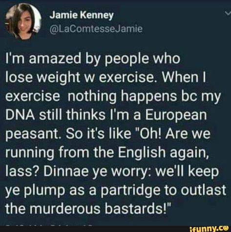 I'm amazed by people who lose weight w exercise. When I exercise nothing happens bc my DNA still thinks I'm a European peasant. So it's like "Oh! Are we running from the English again, lass? Dinnae ye worry: we'll keep ye plump as a partridge to outlast the murderous bastards!" – popular memes on the site iFunny.co #sciencetech #eat #like #shit #im #amazed #people #lose #weight #exercise #when #happens #bc #dna #still #thinks #european #peasant #so #are #running #pic Scottish Twitter, Medical Memes, Collateral Beauty, Diet Keto, Tumblr Funny, Bones Funny, Funny Posts, Funny Cute, Really Funny