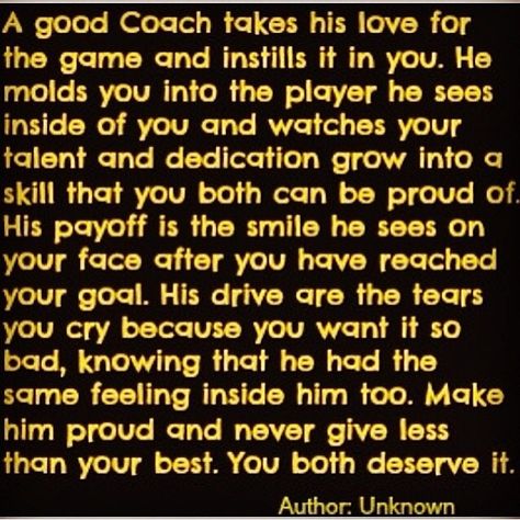 A good Coach takes his love forthe game and instills it in you. Hemolds you into the player he seesinside of you and watches yourtalent and dedication grow into qskill that you both can be proud of.His payoff is the smile he sees onyour face after you hqve reachedyour goal. His drive are the tearsyou cry because you want it sobad, knowing that he had thesame feeling inside him too. Makehim proud and never give lessthan your best. You both deserve it.Author Unknown Players Quotes, Baseball Sayings, Player Quotes, Athlete Quotes, Team Quotes, Softball Quotes, Baseball Quotes, Basketball Quotes, Baseball Coach