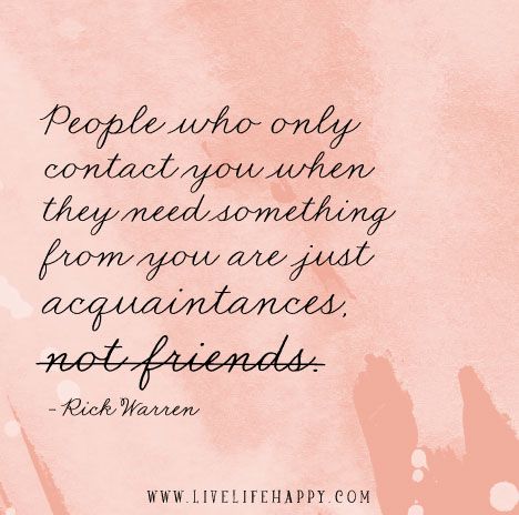 People who only contact you when they need something are just acquaintances, not friends. - Rick Warren Crappy Friends, User Quotes, Needing You Quotes, Fake Friend Quotes, Live Life Happy, People Quotes, True Words, Need You, Friends Quotes