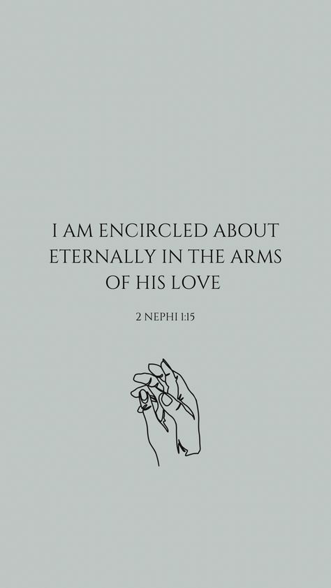 A neutral teal background with a verse centered in the screen. The verse says I am encircled about eternally in the arms of His love. Underneath the verse is the reference to 2 Nephi 1:15. Underneath that is a small line drawing of a hand holding another hand in a loving manner. Lds Lock Screen Wallpaper, 2023 Phone Background, The Book Of Mormon Aesthetic, Book Or Mormon Scriptures, Lds Scriptures About Love, Mormon Wallpaper Iphone, Book Of Mormon Wallpaper Aesthetic, Scripture Quotes Book Of Mormon, Aesthetic Lds Quotes