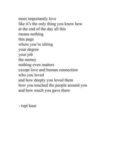 at the end of the day it's all about the feelings, the emotion, so when people tell me I'm too much and my way of doing things is the wrong way? No you got it all wrong. The problem is you are too little because if I died today all I'd remember is how I loved deeply, the presence I made on people the impact, the trust I have in someone, the hope and the love. So don't tell me I'm too serious because the problem is you take life as a joke. Nothing Even Matters, Rupi Kaur Quotes, Book Poetry, Rupi Kaur, The Poem, Poem Quotes, A Poem, Intp, Milk And Honey