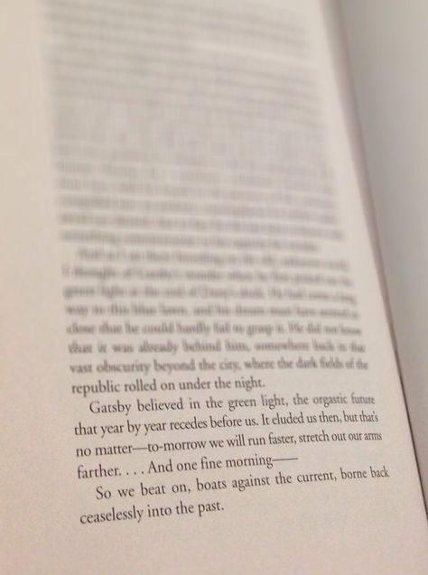 "Gatsby believed in the green light, the orgastic future that year by year recedes before us. It eluded us then, but that’s no matter—tomorrow we will run faster, stretch out our arms farther. . . . And then one fine morning— So we beat on, boats against the current, borne back ceaselessly into the past."  The Great Gatsby  Book Quote Gatsby Believed In The Green Light, Boats Against The Current, The Great Gatsby Book, Gatsby Book, Against The Current, Wind Rises, Run Faster, Book Quote, The Great Gatsby