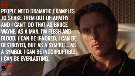 People need dramatic examples to shake them out of apathy and I can't do that as Bruce Wayne. As a man, I'm flesh and blood, I can be ignored, I can be... Bruce Wayne Quotes, Batman Begins Quotes, Christopher Nolan Quotes, Batman Jokes, Fascinating Quotes, Rise Quotes, Batman Quotes, Batman Christian Bale, Best Movie Quotes