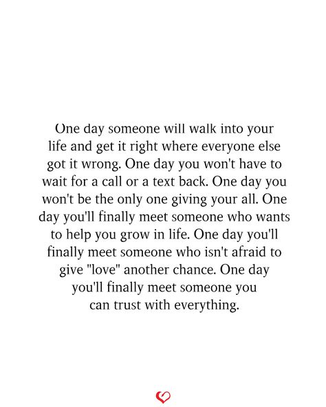 One day someone will walk into your life and get it right where everyone else got it wrong. One day you won't have to wait for a call or a text back. One day you won't be the only one giving your all. One day you'll finally meet someone who wants to help you grow in life. One day you'll finally meet someone who isn't afraid to give "love" another chance. One day you'll finally meet someone you can trust with everything. It Wasn't Love At First Sight Quotes, Someone Who Will Love You In All, One Day You’ll Meet Someone, And Then One Day There Was You, The Life In Front Of You Quotes, Wait For The Right Person, One Day Quotes Relationships, One Day Someone Will Walk Into Your Life, Appreciate You Quotes