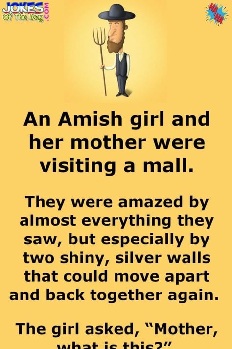 An Amish girl and her mother were visiting a mall.   They were amazed by almost everything they saw, but especially by two shiny, silver walls that could move apart and back together again.   The girl asked, “Mother, what is this?”   The mother, never having seen an elevator, responded, “I have... Amish Quotes, Funny Marriage Jokes, Marriage Jokes, Funny Commercials, Clean Funny Jokes, Funny Mom Jokes, Funny Long Jokes, Relationship Psychology, Clean Jokes