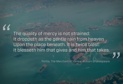 “The quality of mercy is not strained. It droppeth as the gentle rain from heaven upon the place beneath. It is twice blessed: it blesseth him that gives and him that takes” (The Merchant of Venice, Act IV, Scene I) // William Shakespeare // #mercy #misericordia Merchant Of Venice Quotes, Venice Quotes, Twice Blessed, Merchant Of Venice, William Shakespeare Quotes, The Merchant Of Venice, Tao Te Ching, Shakespeare Quotes, Bible Passages