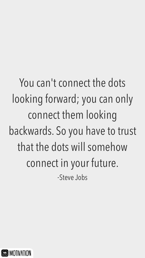 You can't connect the dots looking forward; you can only connect them looking backwards. So you have to trust that the dots will somehow connect in your future. -Steve Jobs   From the Motivation app: http://itunes.apple.com/app/id876080126?at=11lv8V&ct=shmotivation You Cant Connect The Dots Looking Forward, Steve Jobs Quotes Connect The Dots, Steve Jobs Connect The Dots, Connecting The Dots Quote, Connect Quotes, Jobs Quotes, Job Motivation, Grad Quotes, Only Connect