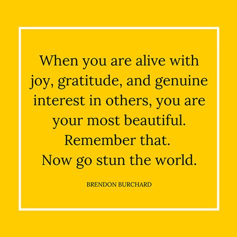 When you are alive with joy, gratitude, and genuine interest in others, you are your most beautiful. Remember that. Now go stun the world. — Brendon Burchard Brendon Burchard Quotes, Brendon Burchard, Joy Quotes, Choose Joy, Quotes About Moving On, Mellow Yellow, Inspirational People, Joy And Happiness, Quotable Quotes