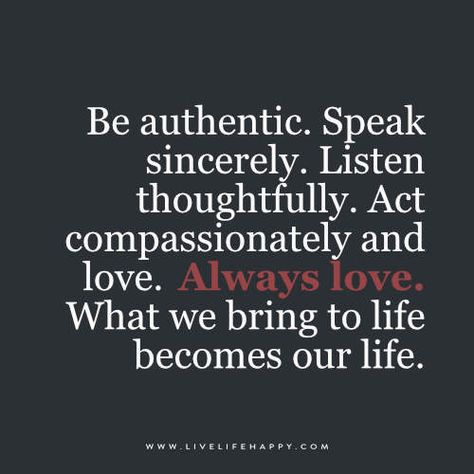 Be authentic. Speak sincerely. Listen thoughtfully. Act compassionately and love.  Always love.  What we bring to life becomes our life. Authenticity Quotes, Live Life Happy, Be Authentic, Love Always, A Quote, Life I, Note To Self, Change Your Life, Way Of Life