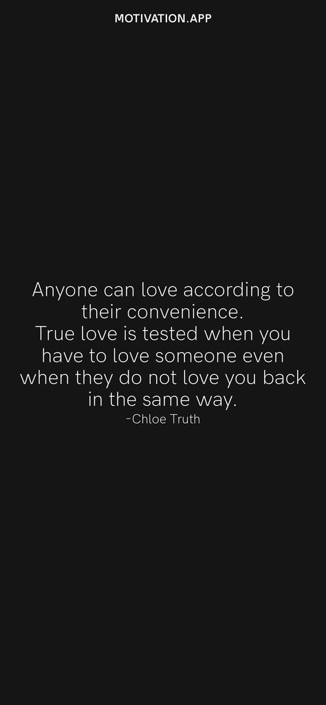 Anyone can love according to their convenience. True love is tested when you have to love someone even when they do not love you back in the same way. -Chloe Truth From the Motivation app: https://motivation.app/download Quotes About Loving Someone That Doesnt Love You Back, When You Love More Than They Do Quotes, Choosing To Love Someone, What’s True Love, Not Being Loved Back Quotes, You Dont Love Me Like I Love You Quotes, Loving Someone But Not Being In Love, Watching Someone You Love Love Another, Loving Someone That Doesn't Love You