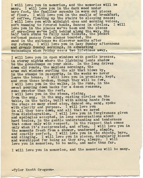 By author Tyler Knott: Typewriter Series #1510 by Tyler Knott Gregson ____ Text for Tired Eyes: I will love you in memories and the memories will be many. I will love you in the dark wood underbare feet the familiar squeaks in worn out piecesof floor. I will love you in the smells of breakfastof coffee floating up the stairs to sleeping noses;I will love you with midnight eyes and morning voicessoft humming to fevered heads dances in circles. I willlove you in the places weve been and the pieces Typewriter Quotes Love, Tyler Knott Gregson Typewriter Series, Typewriter Quotes, Typewriter Series, I Will Love You, Tyler Knott Gregson, Most Beautiful Words, Poems Beautiful, True Love Quotes