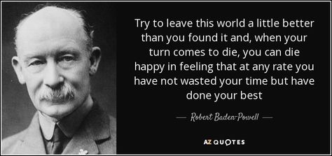 Try to leave this world a little better than you found it and, when your turn comes to die, you can die happy in feeling that at any rate you have not wasted your time but have done your best - Robert Baden-Powell Baden Powell Quotes, Baden Powell Scouts, Scout Quotes, Robert Baden Powell, Copying Quotes, Calendar Quotes, Baden Powell, Rare Quote, Famous Phrases