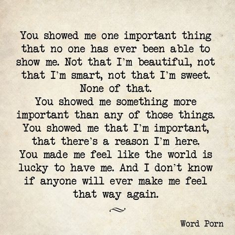 You showed me one important thing that no one has ever been able to show me. Not that I'm beautiful, not that I'm smart, not that I'm sweet. None of that. You showed me something more important than any of those things. You showed me that I'm important, that there's a reason I'm here. You made me feel like the world is lucky to have me. And I don't know if anyone will ever make me feel that way again. Sweet Quotes For Him, Soulmate Love Quotes, Soulmate Quotes, Sweet Quotes, Love Is, Poem Quotes, Quotes For Him, Love Quotes For Him, Healthy Relationships