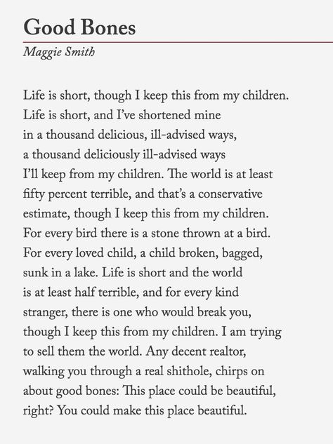 Maggie Smith, “Good Bones” The poem, originally published in Waxwing, is now available as a limited-edition broadside from Tupelo Press. It will be also available in her next collection, Weep Up. You can read more of her work on her website. You can... Thinking Thoughts, Maggie Smith, Good Bones, E Mc2, Poetry Words, Writing Poetry, A Poem, Poem Quotes, Wonderful Words